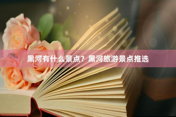 黑河有什么景点？黑河旅游景点推选