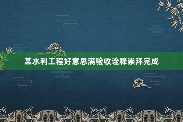 某水利工程好意思满验收诠释崇拜完成