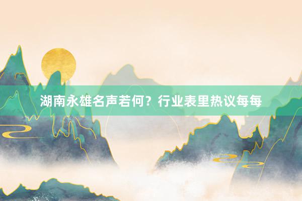 湖南永雄名声若何？行业表里热议每每